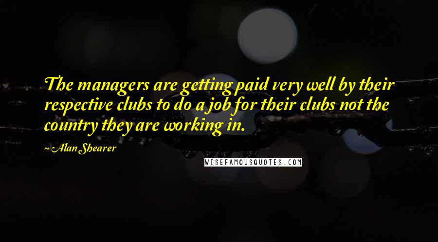 Alan Shearer Quotes: The managers are getting paid very well by their respective clubs to do a job for their clubs not the country they are working in.