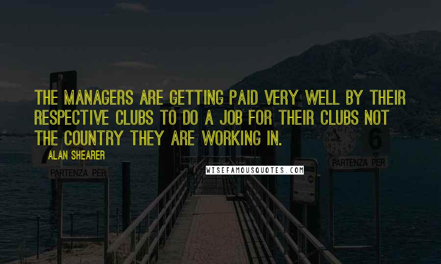 Alan Shearer Quotes: The managers are getting paid very well by their respective clubs to do a job for their clubs not the country they are working in.
