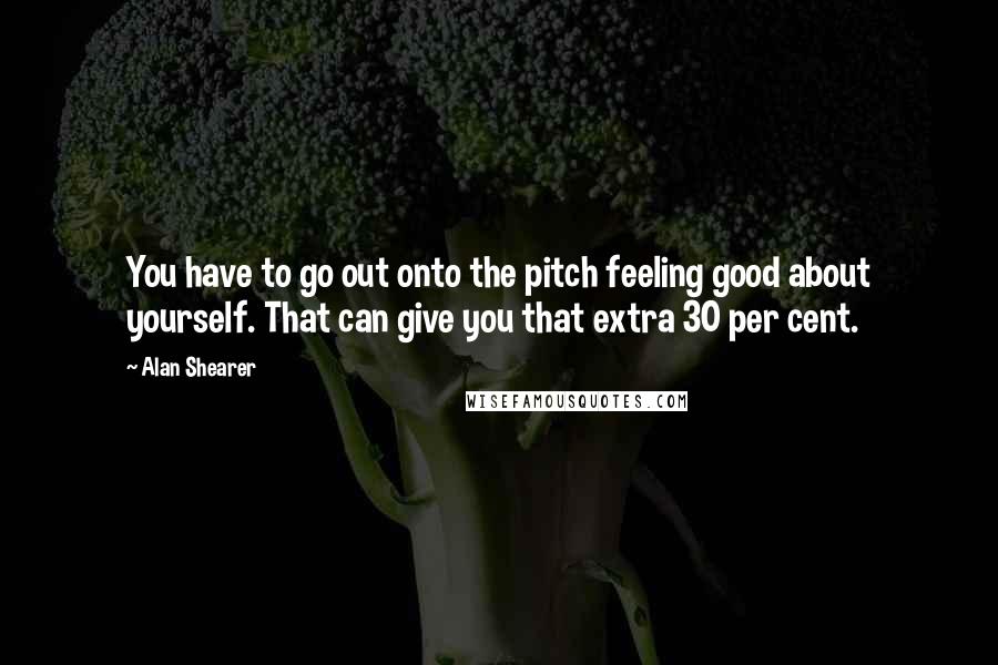 Alan Shearer Quotes: You have to go out onto the pitch feeling good about yourself. That can give you that extra 30 per cent.