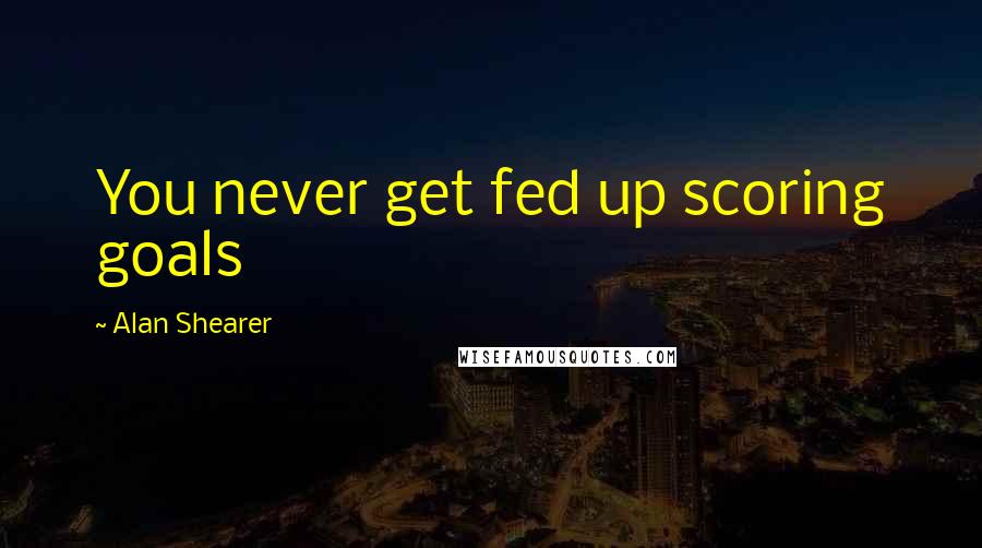 Alan Shearer Quotes: You never get fed up scoring goals