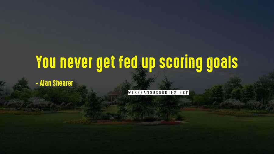 Alan Shearer Quotes: You never get fed up scoring goals