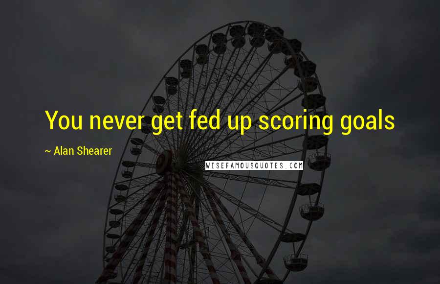 Alan Shearer Quotes: You never get fed up scoring goals