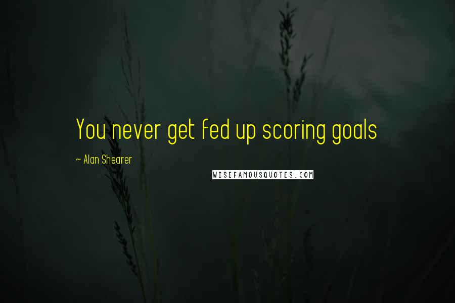 Alan Shearer Quotes: You never get fed up scoring goals