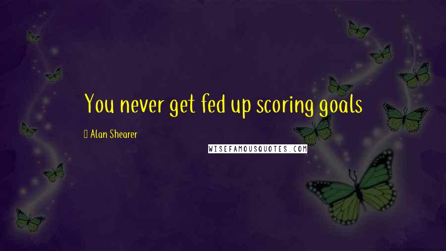 Alan Shearer Quotes: You never get fed up scoring goals