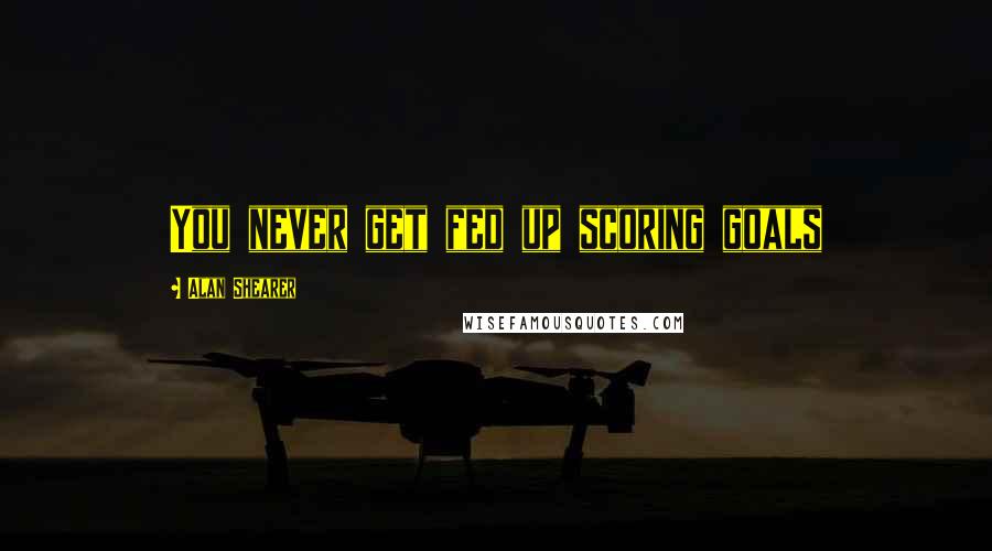 Alan Shearer Quotes: You never get fed up scoring goals