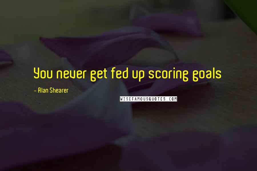 Alan Shearer Quotes: You never get fed up scoring goals