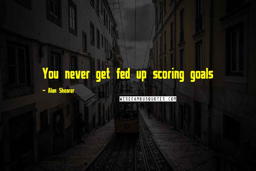 Alan Shearer Quotes: You never get fed up scoring goals