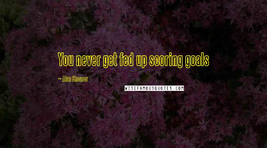 Alan Shearer Quotes: You never get fed up scoring goals