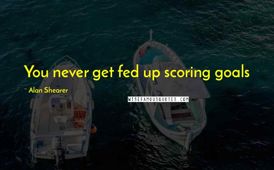 Alan Shearer Quotes: You never get fed up scoring goals