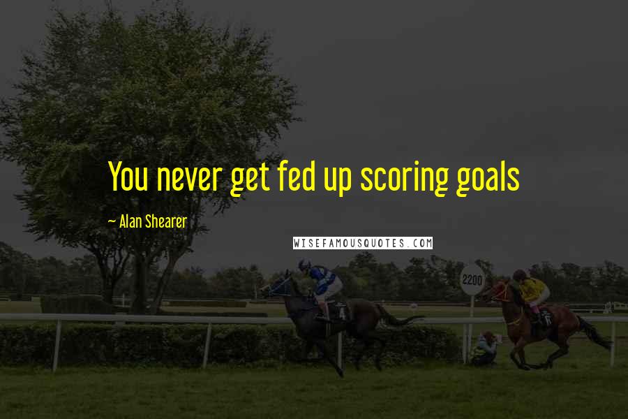 Alan Shearer Quotes: You never get fed up scoring goals