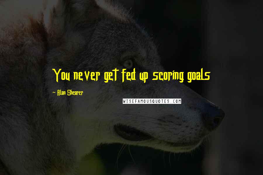 Alan Shearer Quotes: You never get fed up scoring goals