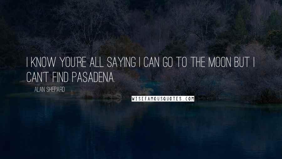 Alan Shepard Quotes: I know you're all saying I can go to the moon but I can't find Pasadena.