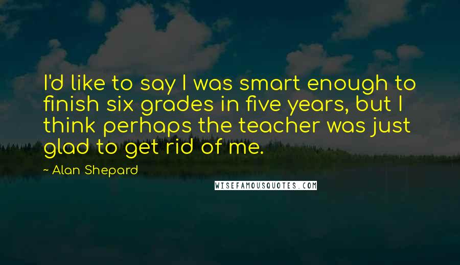 Alan Shepard Quotes: I'd like to say I was smart enough to finish six grades in five years, but I think perhaps the teacher was just glad to get rid of me.