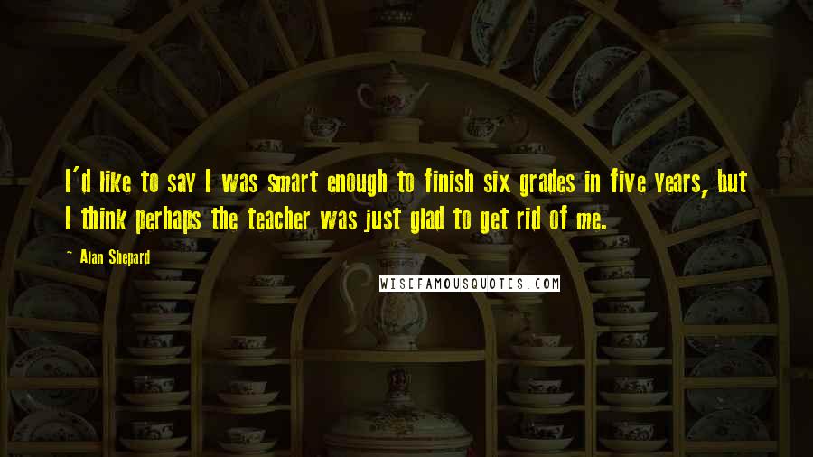 Alan Shepard Quotes: I'd like to say I was smart enough to finish six grades in five years, but I think perhaps the teacher was just glad to get rid of me.