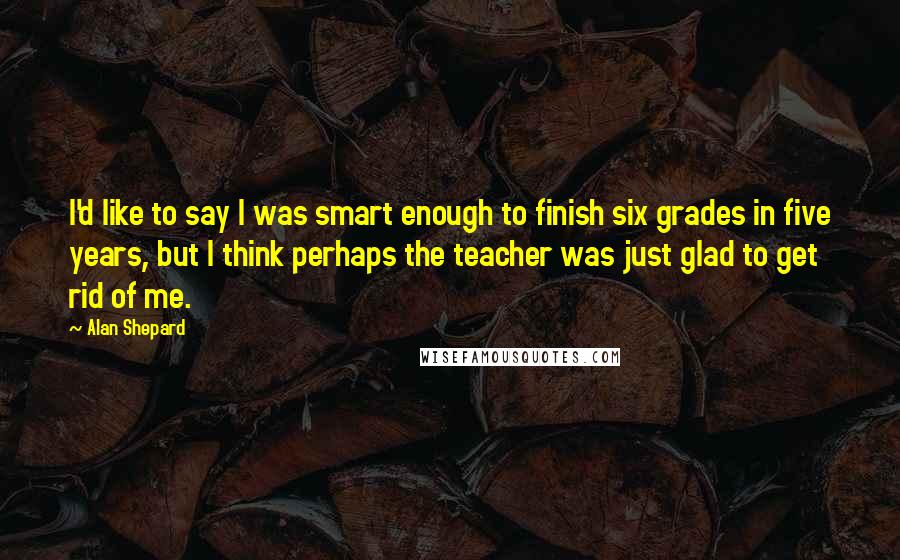 Alan Shepard Quotes: I'd like to say I was smart enough to finish six grades in five years, but I think perhaps the teacher was just glad to get rid of me.