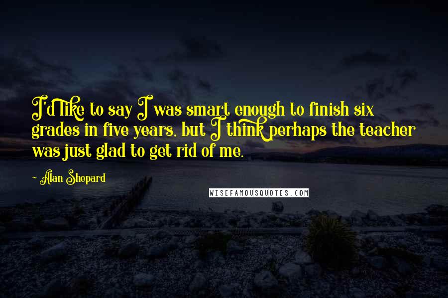 Alan Shepard Quotes: I'd like to say I was smart enough to finish six grades in five years, but I think perhaps the teacher was just glad to get rid of me.