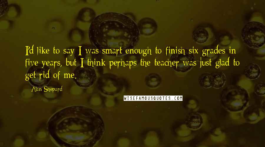 Alan Shepard Quotes: I'd like to say I was smart enough to finish six grades in five years, but I think perhaps the teacher was just glad to get rid of me.