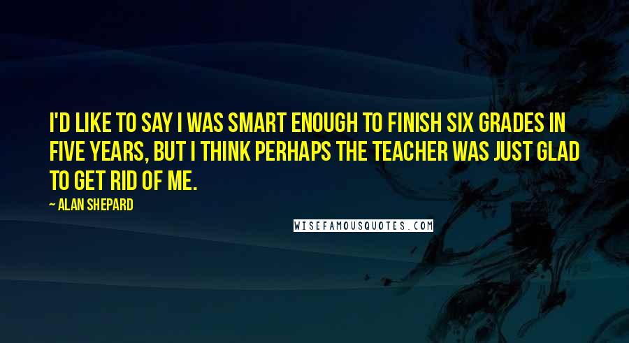 Alan Shepard Quotes: I'd like to say I was smart enough to finish six grades in five years, but I think perhaps the teacher was just glad to get rid of me.