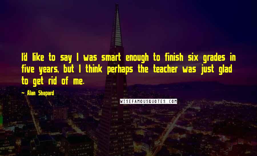 Alan Shepard Quotes: I'd like to say I was smart enough to finish six grades in five years, but I think perhaps the teacher was just glad to get rid of me.