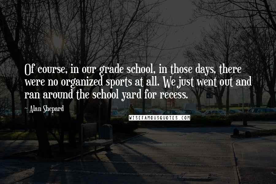 Alan Shepard Quotes: Of course, in our grade school, in those days, there were no organized sports at all. We just went out and ran around the school yard for recess.