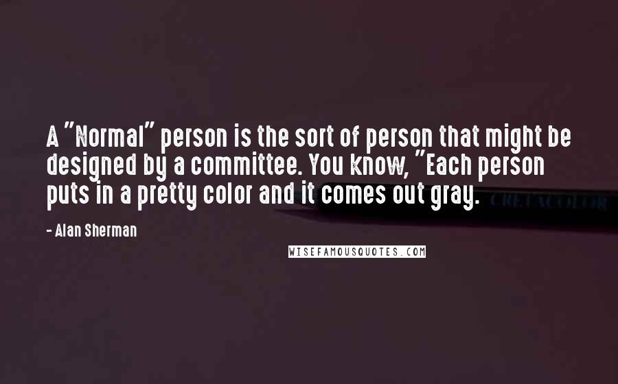 Alan Sherman Quotes: A "Normal" person is the sort of person that might be designed by a committee. You know, "Each person puts in a pretty color and it comes out gray.