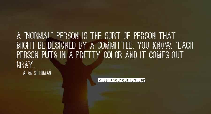 Alan Sherman Quotes: A "Normal" person is the sort of person that might be designed by a committee. You know, "Each person puts in a pretty color and it comes out gray.