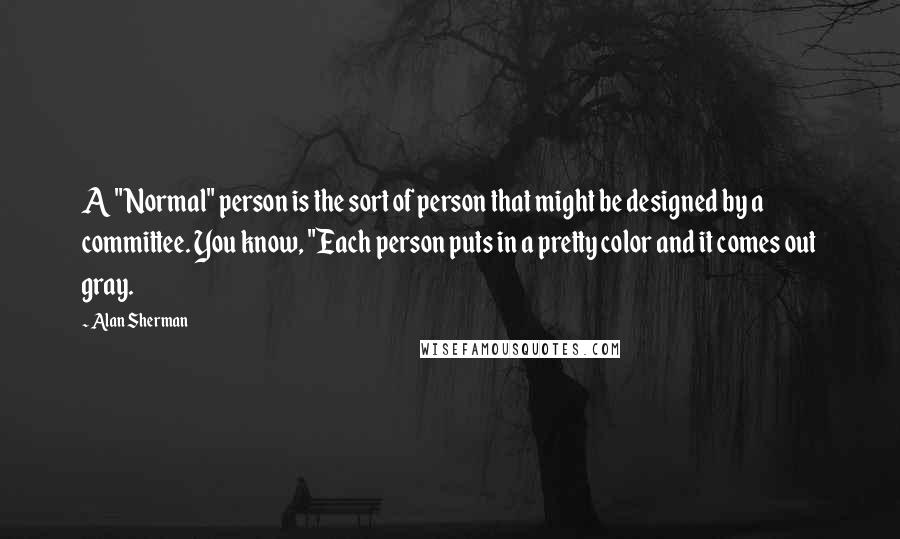 Alan Sherman Quotes: A "Normal" person is the sort of person that might be designed by a committee. You know, "Each person puts in a pretty color and it comes out gray.