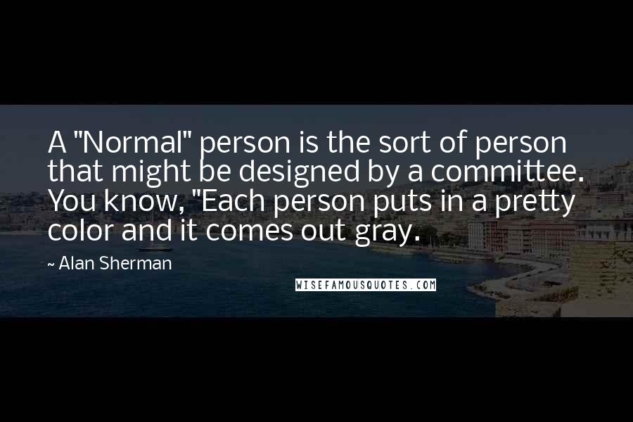 Alan Sherman Quotes: A "Normal" person is the sort of person that might be designed by a committee. You know, "Each person puts in a pretty color and it comes out gray.