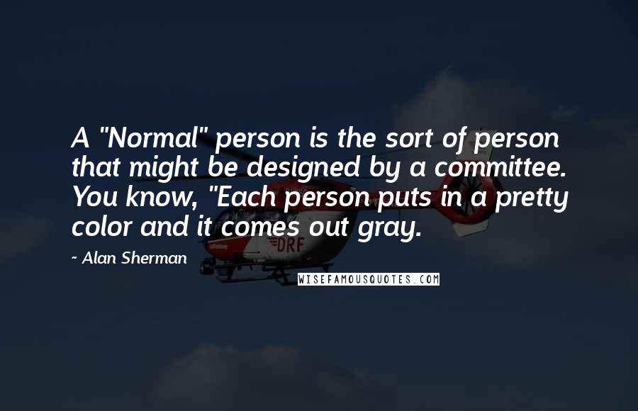 Alan Sherman Quotes: A "Normal" person is the sort of person that might be designed by a committee. You know, "Each person puts in a pretty color and it comes out gray.