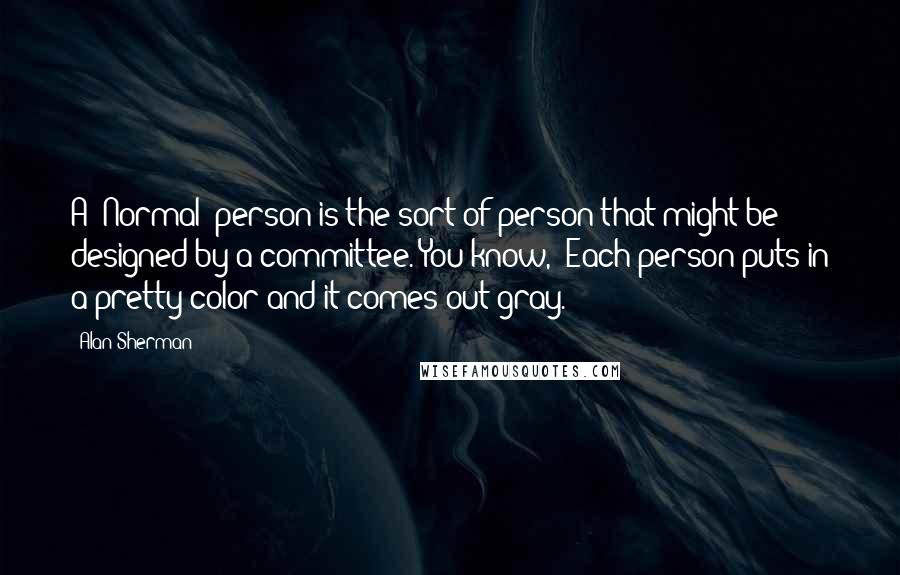 Alan Sherman Quotes: A "Normal" person is the sort of person that might be designed by a committee. You know, "Each person puts in a pretty color and it comes out gray.