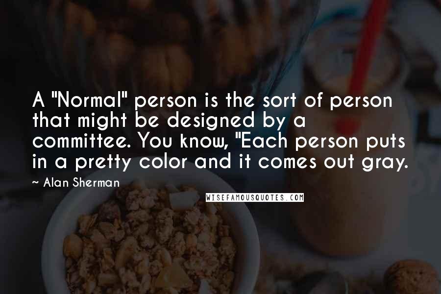 Alan Sherman Quotes: A "Normal" person is the sort of person that might be designed by a committee. You know, "Each person puts in a pretty color and it comes out gray.