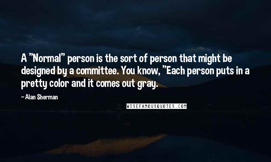 Alan Sherman Quotes: A "Normal" person is the sort of person that might be designed by a committee. You know, "Each person puts in a pretty color and it comes out gray.