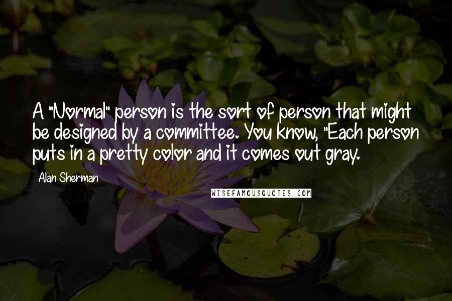 Alan Sherman Quotes: A "Normal" person is the sort of person that might be designed by a committee. You know, "Each person puts in a pretty color and it comes out gray.