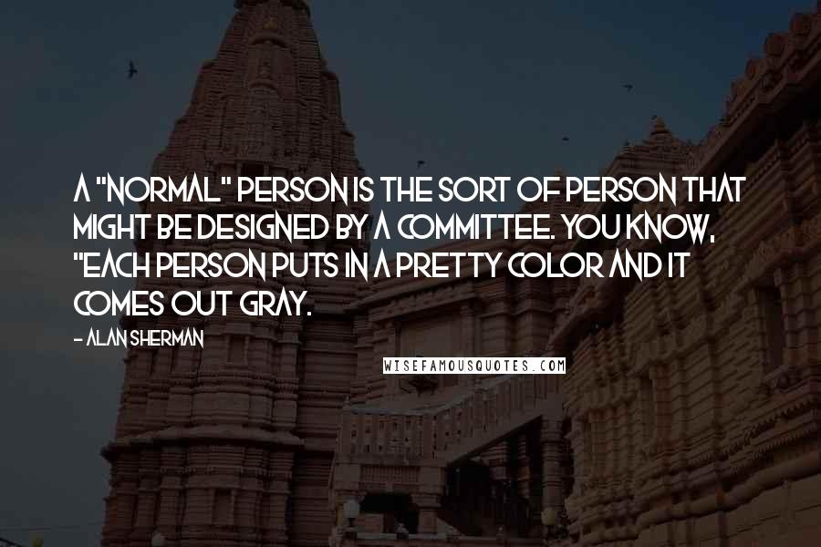 Alan Sherman Quotes: A "Normal" person is the sort of person that might be designed by a committee. You know, "Each person puts in a pretty color and it comes out gray.