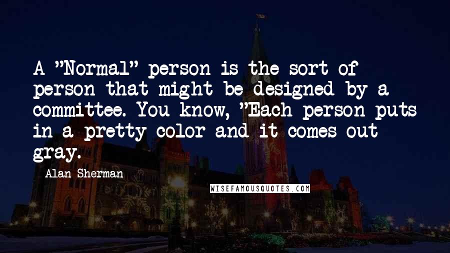 Alan Sherman Quotes: A "Normal" person is the sort of person that might be designed by a committee. You know, "Each person puts in a pretty color and it comes out gray.