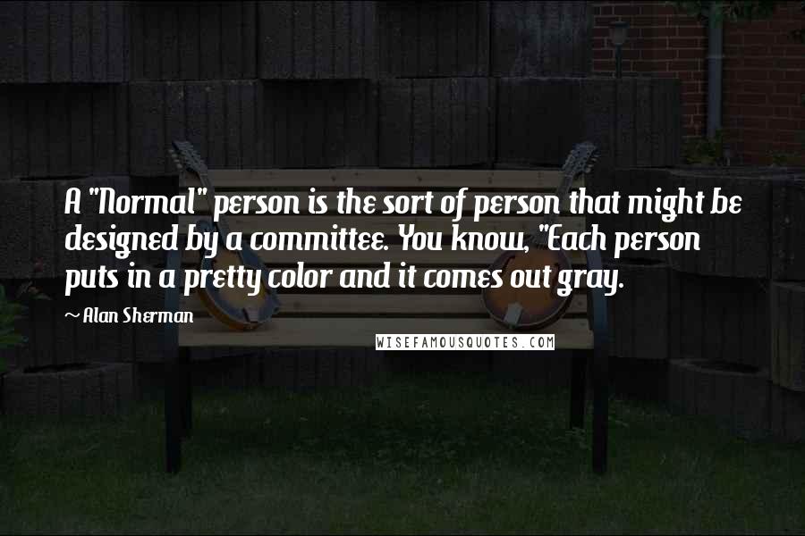 Alan Sherman Quotes: A "Normal" person is the sort of person that might be designed by a committee. You know, "Each person puts in a pretty color and it comes out gray.