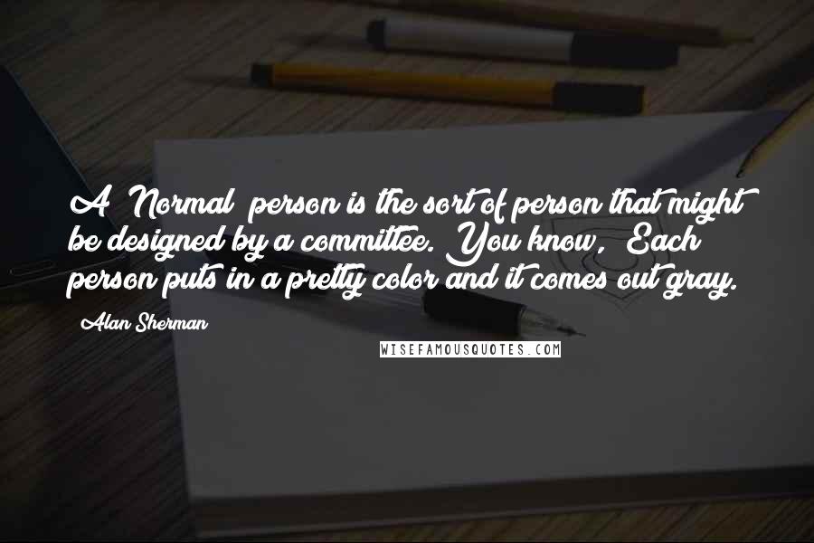 Alan Sherman Quotes: A "Normal" person is the sort of person that might be designed by a committee. You know, "Each person puts in a pretty color and it comes out gray.