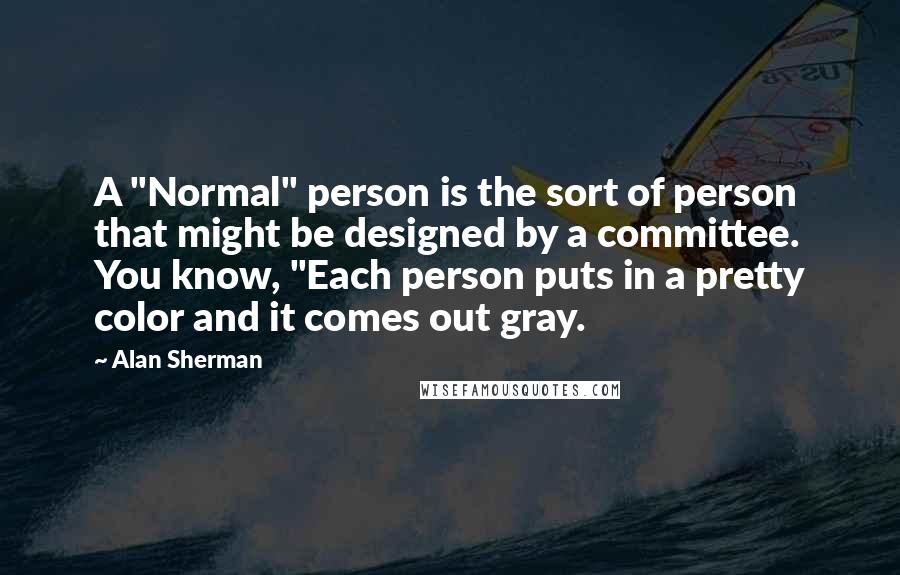 Alan Sherman Quotes: A "Normal" person is the sort of person that might be designed by a committee. You know, "Each person puts in a pretty color and it comes out gray.