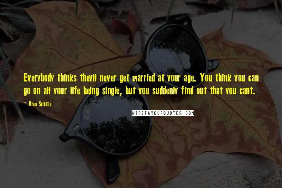 Alan Sillitoe Quotes: Everybody thinks theyll never get married at your age. You think you can go on all your life being single, but you suddenly find out that you cant.