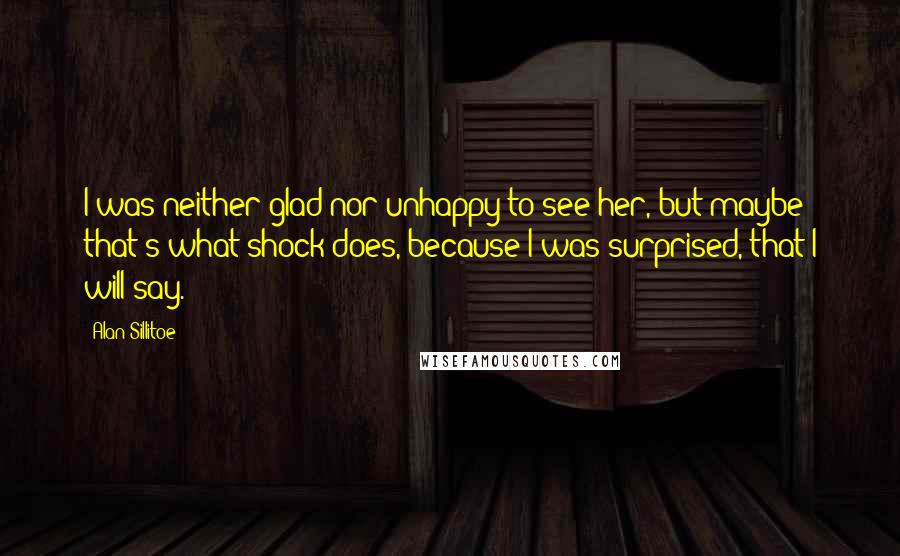 Alan Sillitoe Quotes: I was neither glad nor unhappy to see her, but maybe that's what shock does, because I was surprised, that I will say.