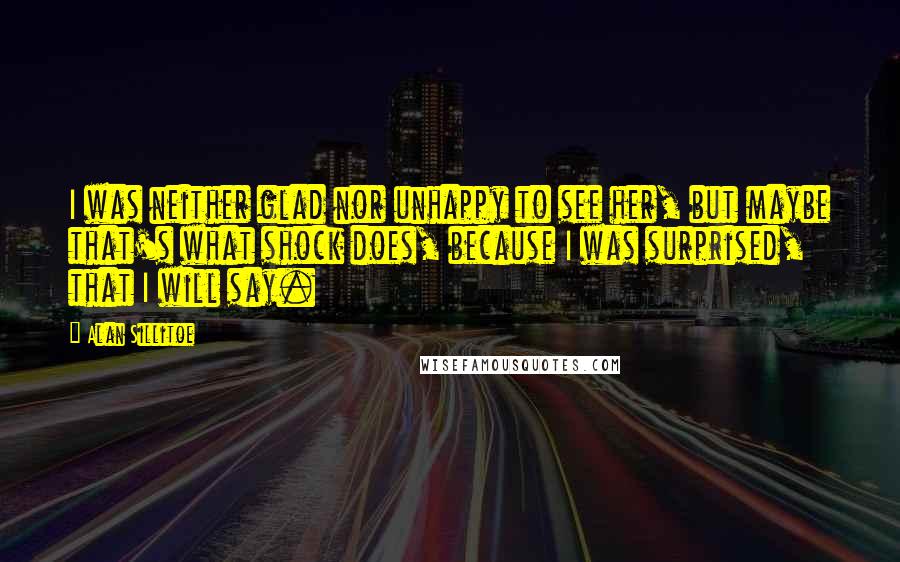 Alan Sillitoe Quotes: I was neither glad nor unhappy to see her, but maybe that's what shock does, because I was surprised, that I will say.