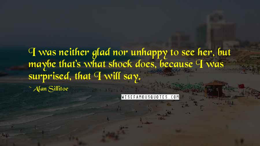 Alan Sillitoe Quotes: I was neither glad nor unhappy to see her, but maybe that's what shock does, because I was surprised, that I will say.