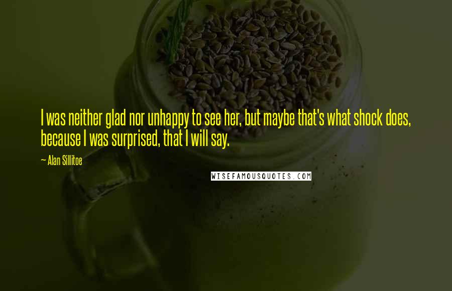 Alan Sillitoe Quotes: I was neither glad nor unhappy to see her, but maybe that's what shock does, because I was surprised, that I will say.