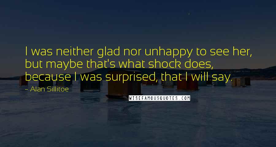 Alan Sillitoe Quotes: I was neither glad nor unhappy to see her, but maybe that's what shock does, because I was surprised, that I will say.