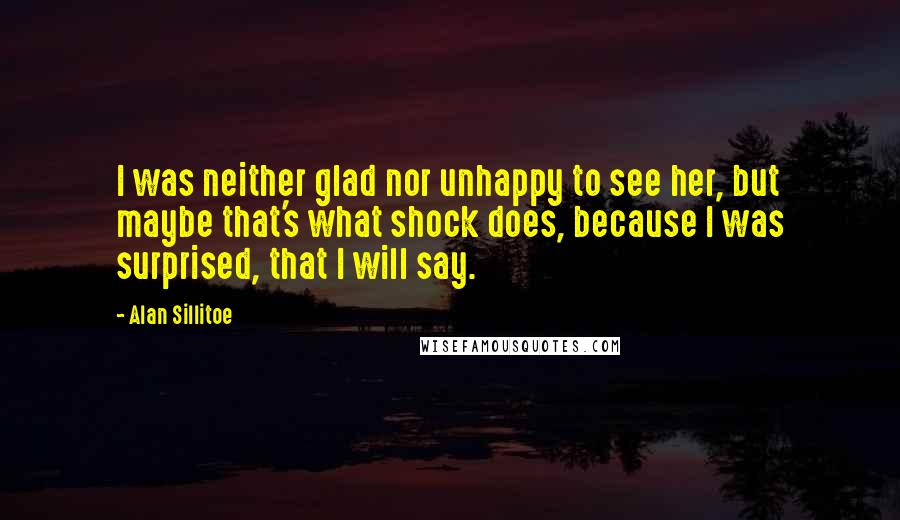 Alan Sillitoe Quotes: I was neither glad nor unhappy to see her, but maybe that's what shock does, because I was surprised, that I will say.