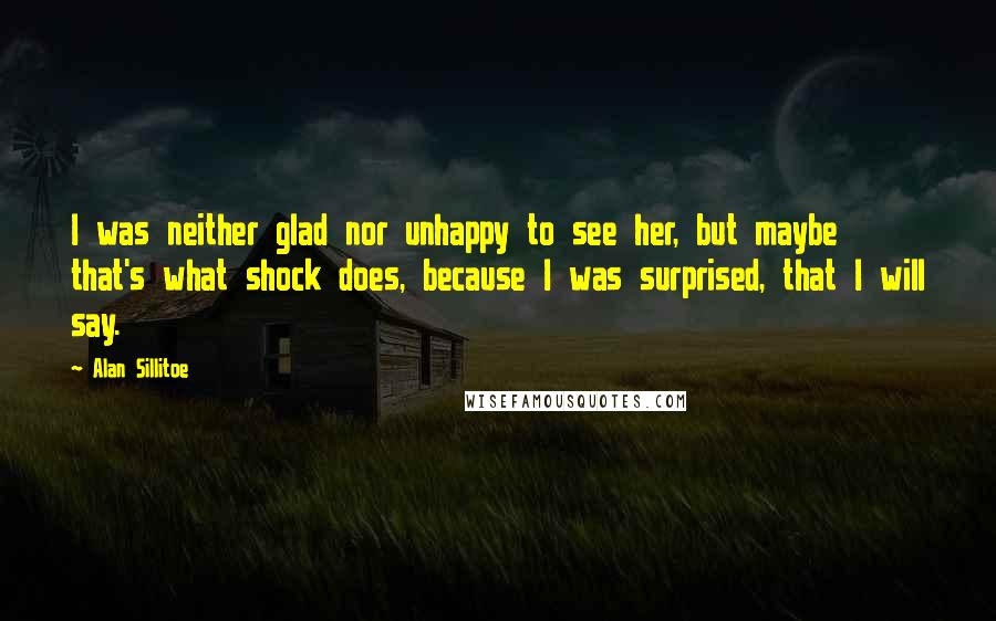 Alan Sillitoe Quotes: I was neither glad nor unhappy to see her, but maybe that's what shock does, because I was surprised, that I will say.