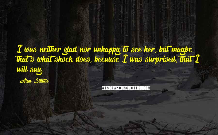 Alan Sillitoe Quotes: I was neither glad nor unhappy to see her, but maybe that's what shock does, because I was surprised, that I will say.