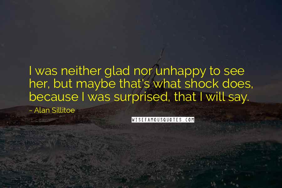 Alan Sillitoe Quotes: I was neither glad nor unhappy to see her, but maybe that's what shock does, because I was surprised, that I will say.