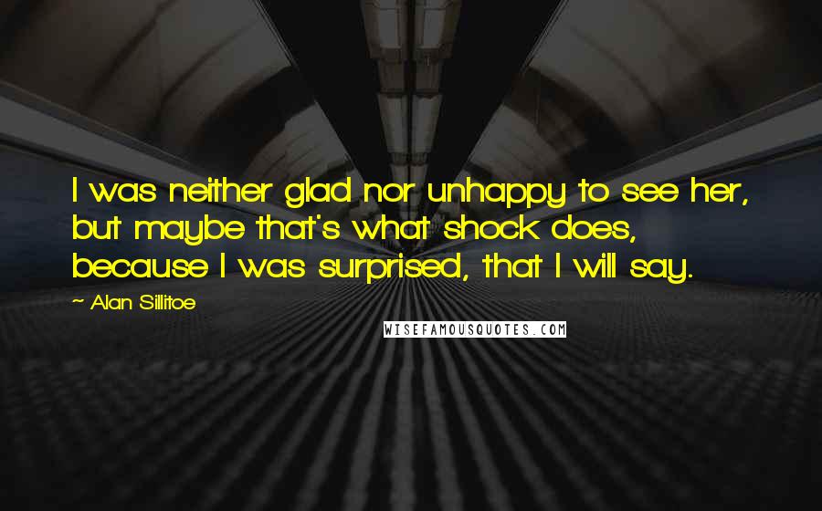 Alan Sillitoe Quotes: I was neither glad nor unhappy to see her, but maybe that's what shock does, because I was surprised, that I will say.