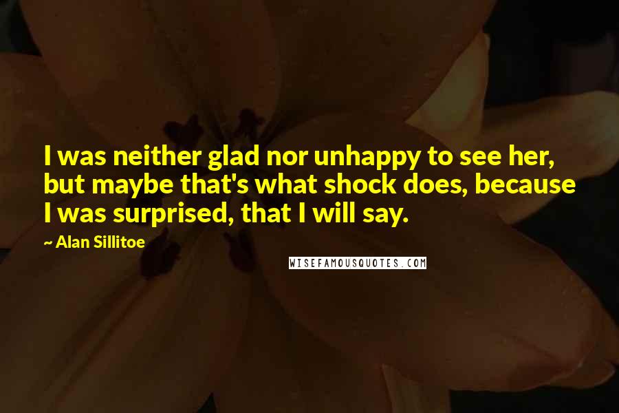 Alan Sillitoe Quotes: I was neither glad nor unhappy to see her, but maybe that's what shock does, because I was surprised, that I will say.